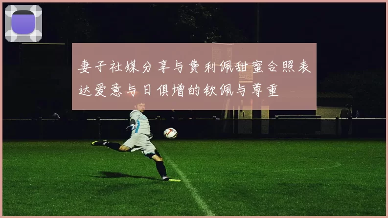 妻子社媒分享与费利佩甜蜜合照表达爱意与日俱增的钦佩与尊重