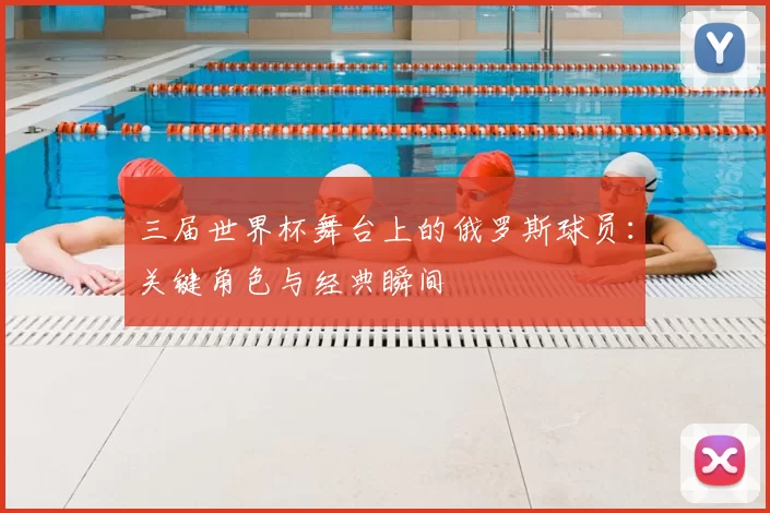 三届世界杯舞台上的俄罗斯球员:关键角色与经典瞬间