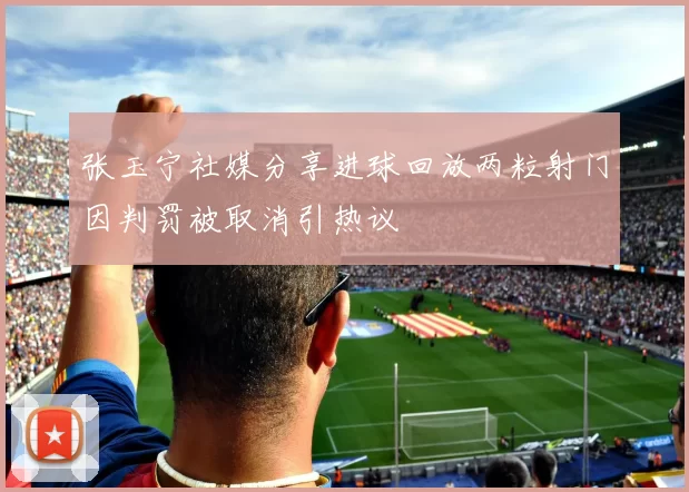 张玉宁社媒分享进球回放两粒射门因判罚被取消引热议