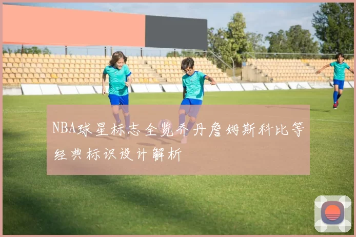 NBA球星标志全览乔丹詹姆斯科比等经典标识设计解析