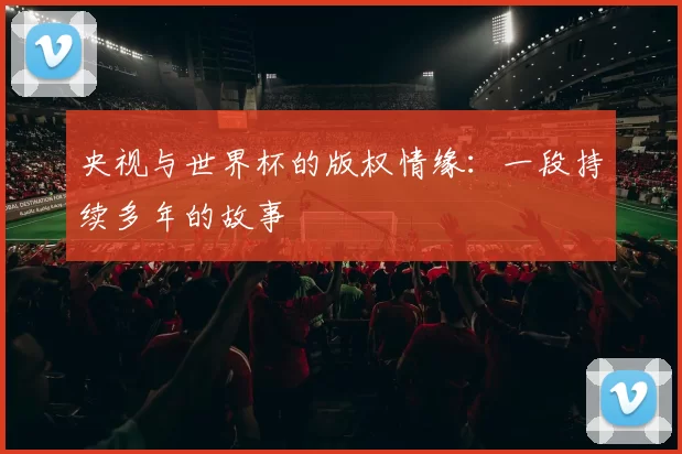 央视与世界杯的版权情缘:一段持续多年的故事